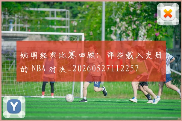姚明经典比赛回顾：那些载入史册的 NBA 对决_20260527112257