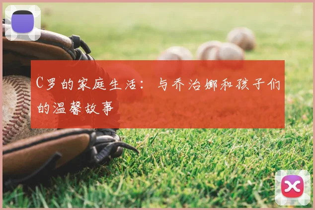 C罗的家庭生活:与乔治娜和孩子们的温馨故事