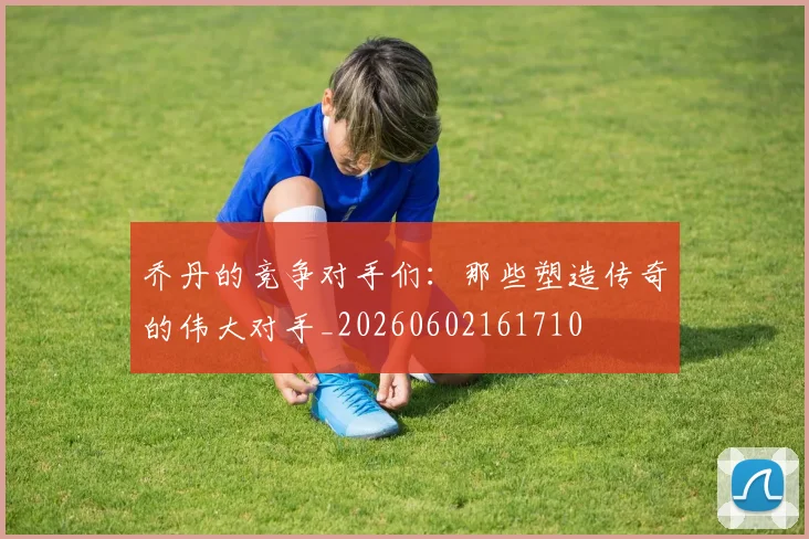 乔丹的竞争对手们:那些塑造传奇的伟大对手_20260602161710