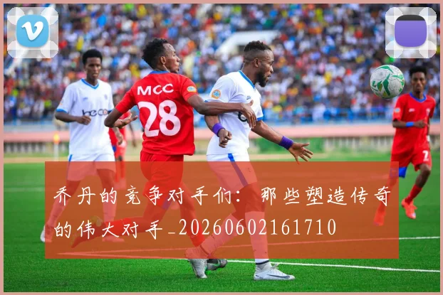 乔丹的竞争对手们:那些塑造传奇的伟大对手_20260602161710