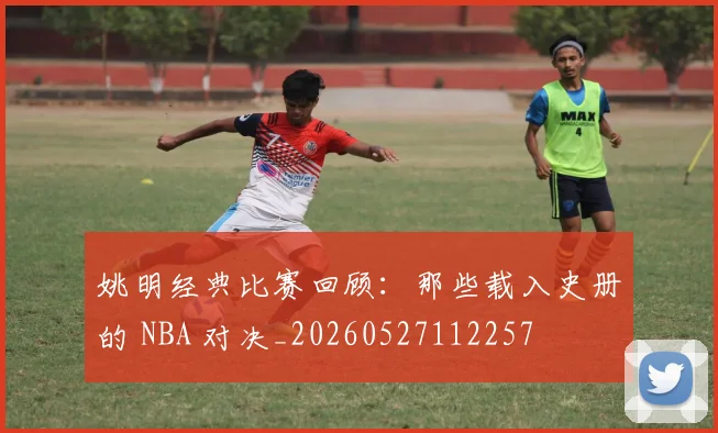 姚明经典比赛回顾：那些载入史册的 NBA 对决_20260527112257